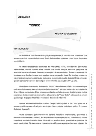 D
E
S
E
N
H
O
A
R
T
Í
S
T
I
C
O
E
D
E
A
P
R
E
S
E
N
T
A
Ç
Ã
O
Acerca do Desenho
1 INTRODUÇÃO
TÓPICO 1
UNIDADE 2
O desenho é uma forma de linguagem expressiva já utilizada nos primórdios dos
tempos quando o homem incluía-o nos rituais de inscrições rupestres, como forma de retratar
seu cotidiano.
O artista renascentista Leonardo da Vinci (1452-1519), considerado, por muitos
historiadores, um dos homens mais criativos dos últimos tempos, em suas pesquisas de
anatomia humana utilizava o desenho para registro de seus estudos. “Baseado no estudo do
funcionamento do olho humano e do papel da luz na percepção visual, Da Vinci via o desenho
e a pintura como uma representação racional da experiência visual e da experiência em geral,
que ele considerava a base de qualquer conhecimento”. (GALILEU, 2004, p. 25).
O designer da emissora de televisão “Globo”, Hans Donner (1948-) é considerado por
muitos profissionais da área o “mago dos efeitos especiais”, pelo uso criativo das tecnologias de
filme, vídeo e computação. Ele é o responsável pelas vinhetas e peças de abertura de muitos
programas desta emissora e desenvolveu a logomarca da “Rede Globo”, rabiscando-a em um
guardanapo de papel, utilizando o recurso do desenho à mão livre.
Donner afirma em entrevista à revista Design Gráfico (1998, p. 20): “Não quero ser a
pessoa que lê manuais e fica ligado aos botões. Sou o criador, o designer gráfico. O homem
do lápis e do papel”.
Outra expressiva personalidade no cenário nacional e internacional, que utiliza o
desenho manual em seu trabalho, é o arquiteto Oscar Niemeyer (1907-). Considerado o mais
importante arquiteto brasileiro deste último século, em função da quantidade e qualidade de
obras construídas. Ele aventura-se nos rabiscos gráficos para desenvolver suas criações de
 