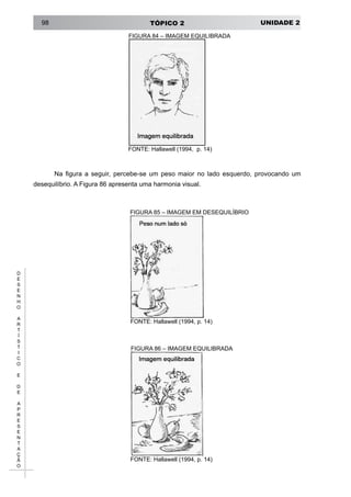 UNIDADE 2TÓPICO 298
D
E
S
E
N
H
O
A
R
T
Í
S
T
I
C
O
E
D
E
A
P
R
E
S
E
N
T
A
Ç
Ã
O
FIGURA 84 – IMAGEM EQUILIBRADA
FONTE: Hallawell (1994, p. 14)
Na figura a seguir, percebe-se um peso maior no lado esquerdo, provocando um
desequilíbrio. A Figura 86 apresenta uma harmonia visual.
FIGURA 85 – IMAGEM EM DESEQUILÍBRIO
FONTE: Hallawell (1994, p. 14)
FIGURA 86 – IMAGEM EQUILIBRADA
FONTE: Hallawell (1994, p. 14)
 