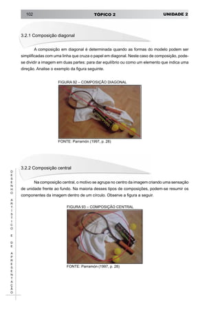 UNIDADE 2TÓPICO 2102
D
E
S
E
N
H
O
A
R
T
Í
S
T
I
C
O
E
D
E
A
P
R
E
S
E
N
T
A
Ç
Ã
O
3.2.1 Composição diagonal
A composição em diagonal é determinada quando as formas do modelo podem ser
simplificadas com uma linha que cruza o papel em diagonal. Neste caso de composição, pode-
se dividir a imagem em duas partes: para dar equilíbrio ou como um elemento que indica uma
direção. Analise o exemplo da figura seguinte.
FIGURA 92 – COMPOSIÇÃO DIAGONAL
FONTE: Parramón (1997, p. 28)
3.2.2 Composição central
Na composição central, o motivo se agrupa no centro da imagem criando uma sensação
de unidade frente ao fundo. Na maioria desses tipos de composições, podem-se resumir os
componentes da imagem dentro de um círculo. Observe a figura a seguir.
FIGURA 93 – COMPOSIÇÃO CENTRAL
FONTE: Parramón (1997, p. 28)
 
