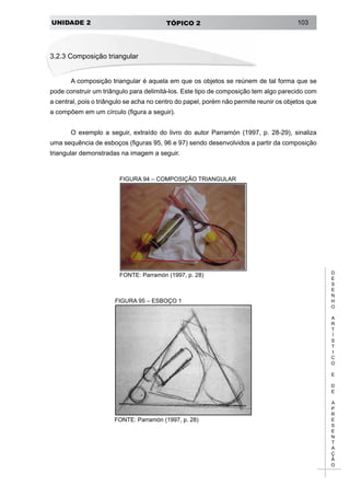 UNIDADE 2 TÓPICO 2 103
D
E
S
E
N
H
O
A
R
T
Í
S
T
I
C
O
E
D
E
A
P
R
E
S
E
N
T
A
Ç
Ã
O
3.2.3 Composição triangular
A composição triangular é aquela em que os objetos se reúnem de tal forma que se
pode construir um triângulo para delimitá-los. Este tipo de composição tem algo parecido com
a central, pois o triângulo se acha no centro do papel, porém não permite reunir os objetos que
a compõem em um círculo (figura a seguir).
O exemplo a seguir, extraído do livro do autor Parramón (1997, p. 28-29), sinaliza
uma sequência de esboços (figuras 95, 96 e 97) sendo desenvolvidos a partir da composição
triangular demonstradas na imagem a seguir.
FIGURA 94 – COMPOSIÇÃO TRIANGULAR
FONTE: Parramón (1997, p. 28)
FIGURA 95 – ESBOÇO 1
FONTE: Parramón (1997, p. 28)
 