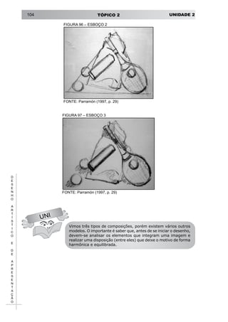 UNIDADE 2TÓPICO 2104
D
E
S
E
N
H
O
A
R
T
Í
S
T
I
C
O
E
D
E
A
P
R
E
S
E
N
T
A
Ç
Ã
O
UNI
Vimos três tipos de composições, porém existem vários outros
modelos. O importante é saber que, antes de se iniciar o desenho,
devem-se analisar os elementos que integram uma imagem e
realizar uma disposição (entre eles) que deixe o motivo de forma
harmônica e equilibrada.
FIGURA 97 – ESBOÇO 3
FONTE: Parramón (1997, p. 29)
FIGURA 96 – ESBOÇO 2
FONTE: Parramón (1997, p. 29)
 