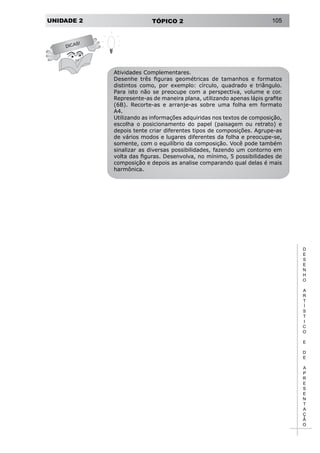 UNIDADE 2 TÓPICO 2 105
D
E
S
E
N
H
O
A
R
T
Í
S
T
I
C
O
E
D
E
A
P
R
E
S
E
N
T
A
Ç
Ã
O
DICAS!
Atividades Complementares.
Desenhe três figuras geométricas de tamanhos e formatos
distintos como, por exemplo: círculo, quadrado e triângulo.
Para isto não se preocupe com a perspectiva, volume e cor.
Represente-as de maneira plana, utilizando apenas lápis grafite
(6B). Recorte-as e arranje-as sobre uma folha em formato
A4.
Utilizando as informações adquiridas nos textos de composição,
escolha o posicionamento do papel (paisagem ou retrato) e
depois tente criar diferentes tipos de composições. Agrupe-as
de vários modos e lugares diferentes da folha e preocupe-se,
somente, com o equilíbrio da composição. Você pode também
sinalizar as diversas possibilidades, fazendo um contorno em
volta das figuras. Desenvolva, no mínimo, 5 possibilidades de
composição e depois as analise comparando qual delas é mais
harmônica.
 