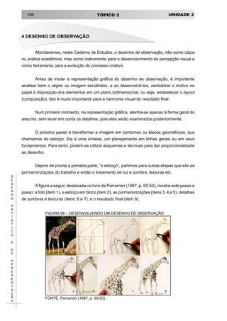 UNIDADE 2TÓPICO 2106
D
E
S
E
N
H
O
A
R
T
Í
S
T
I
C
O
E
D
E
A
P
R
E
S
E
N
T
A
Ç
Ã
O
4 DESENHO DE OBSERVAÇÃO
Abordaremos, neste Caderno de Estudos, o desenho de observação, não como cópia
ou prática acadêmica, mas como instrumento para o desenvolvimento da percepção visual e
como ferramenta para a evolução do processo criativo.
Antes de iniciar a representação gráfica do desenho de observação, é importante
analisar bem o objeto ou imagem escolhidos, e ao desenvolvê-los, centralizar o motivo no
papel à disposição dos elementos em um plano bidimensional, ou seja, estabelecer o layout
(composição). Isto é muito importante para a harmonia visual do resultado final.
Num primeiro momento, na representação gráfica, atenha-se apenas à forma geral do
assunto, sem levar em conta os detalhes, pois eles serão examinados posteriormente.
O próximo passo é transformar a imagem em contornos ou blocos geométricos, que
chamamos de esboço. Ele é uma síntese, um planejamento em linhas gerais ou em seus
fundamentos. Para tanto, podem-se utilizar esquemas e técnicas para dar proporcionalidade
ao desenho.
Depois de pronta a primeira parte, “o esboço”, partimos para outras etapas que são as
pormenorizações do trabalho e então o tratamento de luz e sombra, texturas etc.
A figura a seguir, destacada no livro de Parramón (1997, p. 50-53), mostra este passo a
passo: a foto (item 1), o esboço em bloco (item 2), as pormenorizações (itens 3, 4 e 5), detalhes
de sombras e texturas (itens: 6 e 7), e o resultado final (item 8).
FIGURA 98 – DESENVOLVENDO UM DESENHO DE OBSERVAÇÃO
FONTE: Parramón (1997, p. 50-53)
 