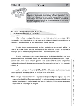 UNIDADE 2 TÓPICO 2 107
D
E
S
E
N
H
O
A
R
T
Í
S
T
I
C
O
E
D
E
A
P
R
E
S
E
N
T
A
Ç
Ã
O
UNI
Deve-se ressaltar que, antes de começar a desenvolver um
desenho, é importante analisar bem o objeto escolhido e, ao
iniciar seu esboço, achar sua melhor composição e, assim,
centralizá-lo no papel. Num primeiro momento, atenha-se
apenas à forma geral, sem levar em conta os detalhes que serão
examinados posteriormente.
4.1 TRASLADAR (TRANSFERIR) IMAGENS
	 DO PLANO REAL PARA O DESENHO
Saber trasladar para o papel a relação de proporção que mantém um modelo, objeto
ou paisagem, real (que não é de foto), é fundamental para que o desenho resultante tenha
coerência e verossimilhança, de uma maneira mais natural possível.
Uma das chaves para se conseguir um bom resultado na representação gráfica é a
observação, pois é através dela que o artista toma consciência das formas e da relação de
proporção que há entre elas (imagem x desenho) e repassa as para o papel.
Uma das formas de colocar no desenho as mesmas proporções da imagem (real) que
está sendo retratada, consiste em medi-la com lápis e trasladar (estas medidas) para o papel.
Deste modo é difícil que se cometam grandes erros. É aconselhável voltar a comparar as
medidas, tomadas ao longo do processo de desenhar, para se ter certeza do bom resultado
do esboço.
Analise o exemplo, de Parramón (1997, p. 34-42), publicado em seu livro, referente aos
passos realizados para a elaboração de um desenho de observação:
1 Para começar observe atentamente o objeto (urso de pelúcia figura a seguir) e faça uma
esquematização básica. Elabore um quadrado ao redor de todo o espaço a ser utilizado para
desenvolver o desenho (Figura 100). Podendo ser um triângulo ou outras formas geométricas
dependendo da composição da imagem.
 