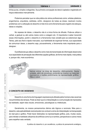 UNIDADE 2TÓPICO 172
D
E
S
E
N
H
O
A
R
T
Í
S
T
I
C
O
E
D
E
A
P
R
E
S
E
N
T
A
Ç
Ã
O
UNI
linhas puras, simples e elegantes. Sua primeira concepção da ideia é captada e registrada em
traços elaborados manualmente.
Podemos perceber que na vida prática de vários profissionais como: artistas plásticos,
engenheiros, arquitetos, estilistas, enfim, designers de todas as áreas; resolvem muitos
problemas com a utilização do desenho à mão livre como ferramenta para registro de esboços,
ideias e criações.
No repasse de ideias, o desenho não é a única forma de difusão. Pode-se utilizar a
verbal, a gestual ou até outros meios como a colagem etc. O importante é saber transmitir
essas informações, porém o desenho é a ferramenta mais versátil para se exteriorizar algo.
Talvez, pelo seu fácil e rápido manuseio, sua habilidade de organizar formas, sua capacidade
de comunicar ideias, o desenho seja, provavelmente, a ferramenta mais importante para o
designer.
O profissional que utiliza o desenho como meio de transmissão de informação desenvolve
sua capacidade de percepção das diferentes opções gráficas, de forma mais rápida, mais prática
e, porque não, mais econômica.
Vamos entrar na área de desenho, efetivamente. Nesta
unidade, além de conceituar, pretende-se mostrar os materiais
expressivos e noções preliminares na representação gráfica.
Mãos à obra!
2 Conceito de Desenho
Desenho é uma forma de linguagem expressiva já utilizada pelos homens das cavernas
nos primórdios dos tempos. Pode-se dizer que é a interpretação e a comunicação de impressões
da realidade, sejam elas visuais, emocionais, psicológicas ou intelectuais.
Geralmente, os nossos pensamentos diários são lógicos e racionais. Mas para o
desenho, esta aplicabilidade racional pode nos conduzir a erros de interpretação na transposição
do real para o gráfico. Pode haver distorções na representação gráfica, pois, muitas vezes,
para retratar a realidade utilizamos de artifícios como luz e sombra, perspectivas e outros meios
para espelhar esta verdade.
A prática do desenho é, por excelência, a prática do pensamento analógico,
 