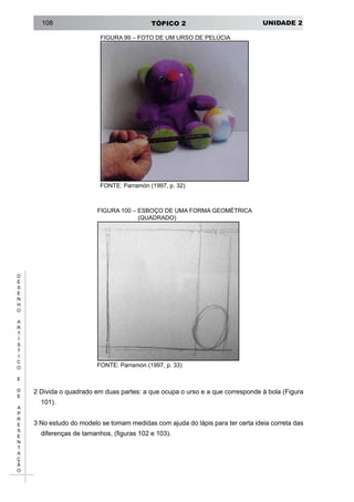 UNIDADE 2TÓPICO 2108
D
E
S
E
N
H
O
A
R
T
Í
S
T
I
C
O
E
D
E
A
P
R
E
S
E
N
T
A
Ç
Ã
O
FIGURA 99 – FOTO DE UM URSO DE PELÚCIA
FONTE: Parramón (1997, p. 32)
FIGURA 100 – ESBOÇO DE UMA FORMA GEOMÉTRICA
(QUADRADO)
FONTE: Parramón (1997, p. 33)
2 Divida o quadrado em duas partes: a que ocupa o urso e a que corresponde à bola (Figura
101).
3 No estudo do modelo se tomam medidas com ajuda do lápis para ter certa ideia correta das
diferenças de tamanhos, (figuras 102 e 103).
 