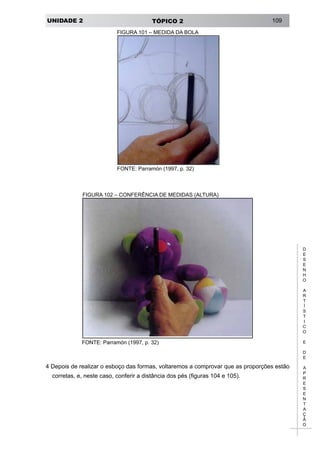 UNIDADE 2 TÓPICO 2 109
D
E
S
E
N
H
O
A
R
T
Í
S
T
I
C
O
E
D
E
A
P
R
E
S
E
N
T
A
Ç
Ã
O
FIGURA 101 – MEDIDA DA BOLA
FONTE: Parramón (1997, p. 32)
FIGURA 102 – CONFERÊNCIA DE MEDIDAS (ALTURA)
FONTE: Parramón (1997, p. 32)
4 Depois de realizar o esboço das formas, voltaremos a comprovar que as proporções estão
corretas, e, neste caso, conferir a distância dos pés (figuras 104 e 105).
 