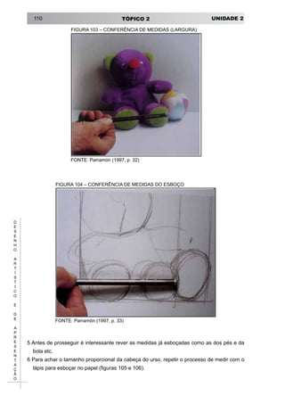 UNIDADE 2TÓPICO 2110
D
E
S
E
N
H
O
A
R
T
Í
S
T
I
C
O
E
D
E
A
P
R
E
S
E
N
T
A
Ç
Ã
O
FIGURA 103 – CONFERÊNCIA DE MEDIDAS (LARGURA)
FONTE: Parramón (1997, p. 32)
FIGURA 104 – CONFERÊNCIA DE MEDIDAS DO ESBOÇO
FONTE: Parramón (1997, p. 33)
5 Antes de prosseguir é interessante rever as medidas já esboçadas como as dos pés e da
bola etc.
6 Para achar o tamanho proporcional da cabeça do urso, repetir o processo de medir com o
lápis para esboçar no papel (figuras 105 e 106).
 