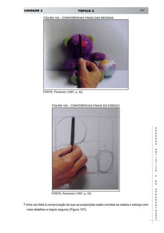 UNIDADE 2 TÓPICO 2 111
D
E
S
E
N
H
O
A
R
T
Í
S
T
I
C
O
E
D
E
A
P
R
E
S
E
N
T
A
Ç
Ã
O
FIGURA 105 – CONFERÊNCIAS FINAIS DAS MEDIDAS
FONTE: Parramón (1997, p. 32)
FONTE: Parramón (1997, p. 33)
FIGURA 106 – CONFERÊNCIAS FINAIS DO ESBOÇO
7 Uma vez feita à comprovação de que as proporções estão corretas se realiza o esboço com
mais detalhes e traços seguros (Figura 107).
 