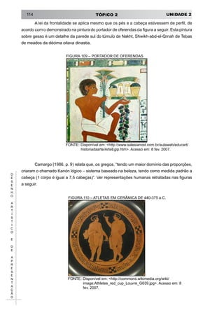 UNIDADE 2TÓPICO 2114
D
E
S
E
N
H
O
A
R
T
Í
S
T
I
C
O
E
D
E
A
P
R
E
S
E
N
T
A
Ç
Ã
O
A lei da frontalidade se aplica mesmo que os pés e a cabeça estivessem de perfil, de
acordo com o demonstrado na pintura do portador de oferendas da figura a seguir. Esta pintura
sobre gesso é um detalhe da parede sul do túmulo de Nakht, Shwikh-abd-el-Qrnah de Tebas
de meados da décima oitava dinastia.
FIGURA 109 – PORTADOR DE OFERENDAS
FONTE: Disponível em: <http://www.salesianost.com.br/aulaweb/educart/
historiadaarte/ArteEgip.htm>. Acesso em: 8 fev. 2007.
Camargo (1986, p. 9) relata que, os gregos, “tendo um maior domínio das proporções,
criaram o chamado Kanón lógico – sistema baseado na beleza, tendo como medida padrão a
cabeça (1 corpo é igual a 7,5 cabeças)”. Ver representações humanas retratadas nas figuras
a seguir.
FIGURA 110 – ATLETAS EM CERÂMICA DE 440-375 a.C.
FONTE: Disponível em: <http://commons.wikimedia.org/wiki/
image:Athletes_red_cup_Louvre_G639.jpg>. Acesso em: 8
fev. 2007.
 