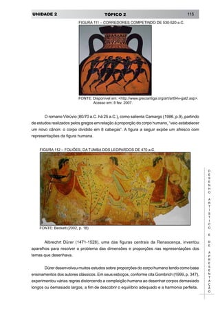 UNIDADE 2 TÓPICO 2 115
D
E
S
E
N
H
O
A
R
T
Í
S
T
I
C
O
E
D
E
A
P
R
E
S
E
N
T
A
Ç
Ã
O
FIGURA 111 – CORREDORES COMPETINDO DE 530-520 a.C.
FONTE: Disponível em: <http://www.greciantiga.org/art/art04v-gal2.asp>.
Acesso em: 8 fev. 2007.
O romano Vitrúvio (80/70 a.C. há 25 a.C.), como salienta Camargo (1986, p.9), partindo
de estudos realizados pelos gregos em relação à proporção do corpo humano, “veio estabelecer
um novo cânon: o corpo dividido em 8 cabeças”. A figura a seguir expõe um afresco com
representações da figura humana.
FIGURA 112 – FOLIÕES, DA TUMBA DOS LEOPARDOS DE 470 a.C.
FONTE: Beckett (2002, p. 18)
Albrechrt Dürer (1471-1528), uma das figuras centrais da Renascença, inventou
aparelhos para resolver o problema das dimensões e proporções nas representações dos
temas que desenhava.
Dürer desenvolveu muitos estudos sobre proporções do corpo humano tendo como base
ensinamentos dos autores clássicos. Em seus esboços, conforme cita Gombrich (1999, p. 347),
experimentou várias regras distorcendo a compleição humana ao desenhar corpos demasiado
longos ou demasiado largos, a fim de descobrir o equilíbrio adequado e a harmonia perfeita.
 