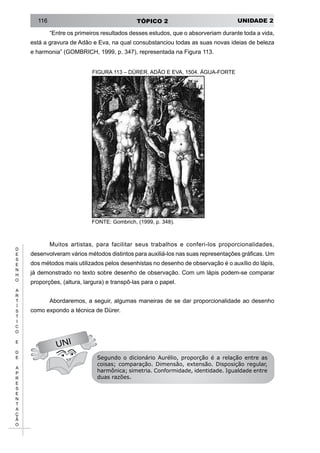 UNIDADE 2TÓPICO 2116
D
E
S
E
N
H
O
A
R
T
Í
S
T
I
C
O
E
D
E
A
P
R
E
S
E
N
T
A
Ç
Ã
O
“Entre os primeiros resultados desses estudos, que o absorveriam durante toda a vida,
está a gravura de Adão e Eva, na qual consubstanciou todas as suas novas ideias de beleza
e harmonia” (GOMBRICH, 1999, p. 347), representada na Figura 113.
FIGURA 113 – DÜRER. ADÃO E EVA, 1504. ÁGUA-FORTE
UNI
FONTE: Gombrich, (1999, p. 348).
Muitos artistas, para facilitar seus trabalhos e conferi-los proporcionalidades,
desenvolveram vários métodos distintos para auxiliá-los nas suas representações gráficas. Um
dos métodos mais utilizados pelos desenhistas no desenho de observação é o auxílio do lápis,
já demonstrado no texto sobre desenho de observação. Com um lápis podem-se comparar
proporções, (altura, largura) e transpô-las para o papel.
Abordaremos, a seguir, algumas maneiras de se dar proporcionalidade ao desenho
como expondo a técnica de Dürer.
Segundo o dicionário Aurélio, proporção é a relação entre as
coisas; comparação. Dimensão, extensão. Disposição regular,
harmônica; simetria. Conformidade, identidade. Igualdade entre
duas razões.
 