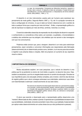 UNIDADE 2 TÓPICO 1 73
D
E
S
E
N
H
O
A
R
T
Í
S
T
I
C
O
E
D
E
A
P
R
E
S
E
N
T
A
Ç
Ã
O
ou seja, de comparações. Comparam-se diferentes tamanhos, espaços e
formas, claro e escuro. O desenho é feito de contrastes. É desta forma que
decodificamos o mundo tridimensional e o interpretamos de forma bidimen-
sional. (HALLAWELL, 1994, p. 11).
O desenho é um dos instrumentos usados pelo ser humano para expressar seu
pensamento de modo gráfico. Segundo Martin (1987, p. 12), ele “é a projeção normativa de
toda a configuração do Universo, no que é dado ao homem relacionar-se com o sentido de
toda e qualquer forma que o exprima por meio de linhas”. Então, a representação gráfica é a
arte de reproduzir os objetos por meio de linhas, sombras, manchas e ou tintas.
O exercício sistemático desse tipo de expressão nos dá condições de discernir e expandir
o conhecimento e a consciência crítica sobre, por exemplo, a qualidade, a funcionalidade e
a estética dos ambientes que nos abrigam, dos artefatos que nos servem e das mensagens
com que nos comunicamos.
Podemos então concluir que, para o designer, desenhar é um meio para exteriorizar
pensamentos, expor conceitos e comunicar informações aos responsáveis pela fabricação
(desenvolvimento) de um determinado produto como, também, é um recurso para documentar
e registrar suas próprias ideias e criações. Além de propiciar um aumento de seu repertório
visual e criativo.
3 Importância do Desenho
Muitos educadores expõem, em suas pesquisas, que o estudo do desenho é uma
prática que foi se perdendo no ensino de nível médio e superior, no decorrer dos anos. Hoje,
avaliam os estudiosos, que há um resgate deste assunto no cenário da educação. Percebe-se
sua importância para uma educação artística completa, pois é tendo o domínio das técnicas
do registro gráfico que o aluno consegue extravasar sua criatividade, exteriorizar suas ideias
com total liberdade e estimular o desenvolvimento do seu lado lúdico.
No exercício do desenho de observação desenvolve-se o pensamento analógi-
co e concreto, o senso de proporção, espaço, volume e planos.Asensibilidade
e a intuição são aguçadas enquanto se passa a apreciar melhor os outros
elementos da linguagem gráfica: textura, linha, cor, estrutura e composição.
(HALLAWELL, 2006, p. 9).
O aluno que exercita a observação para a representação gráfica desenvolve uma
“maneira” diferenciada de olhar, analisar e pensar. O aprendiz tem a possibilidade de desenvolver
sua sensibilidade, criatividade, tornando-se também mais crítico a sua realidade.Acaba também
por aplicar estes desenvolvimentos em outras áreas de sua vida (profissional e pessoal).
 