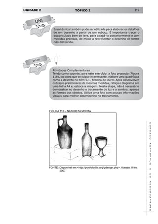 UNIDADE 2 TÓPICO 2 119
D
E
S
E
N
H
O
A
R
T
Í
S
T
I
C
O
E
D
E
A
P
R
E
S
E
N
T
A
Ç
Ã
O
UNI
DICAS!
Essa técnica também pode ser utilizada para elaborar os detalhes
de um desenho a partir de um esboço. É importante traçar o
quadriculado bem de leve, para apagá-lo posteriormente e com
medidas precisas, de modo a representar o desenho de forma
não distorcida.
Atividades Complementares
Tendo como suporte, para este exercício, a foto proposta (Figura
118), ou outra que se julgue interessante, elabore uma quadrícula
como a descrita no item 5.1, Técnica de Dürer. Após desenvolver
os traços preliminares de mesmas medidas, refaça o diagrama em
uma folha A4 e, esboce a imagem. Nesta etapa, não é necessário
demonstrar no desenho o tratamento de luz e a sombra, apenas
as formas dos objetos. Utilize uma foto com poucas informações
visuais para melhor desempenho no treinamento.
FIGURA 118 – NATUREZA MORTA
FONTE: Disponível em:<http://portfolio.llis.org/gdesign.php>. Acesso: 8 fev.
2007.
 