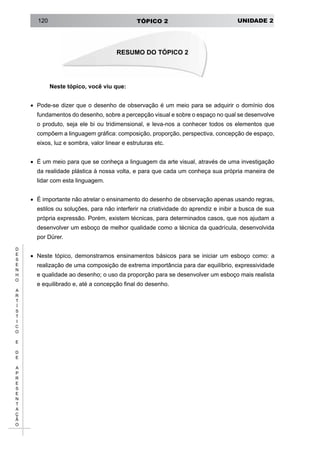 UNIDADE 2TÓPICO 2120
D
E
S
E
N
H
O
A
R
T
Í
S
T
I
C
O
E
D
E
A
P
R
E
S
E
N
T
A
Ç
Ã
O
Neste tópico, você viu que:
• 	Pode-se dizer que o desenho de observação é um meio para se adquirir o domínio dos
fundamentos do desenho, sobre a percepção visual e sobre o espaço no qual se desenvolve
o produto, seja ele bi ou tridimensional, e leva-nos a conhecer todos os elementos que
compõem a linguagem gráfica: composição, proporção, perspectiva, concepção de espaço,
eixos, luz e sombra, valor linear e estruturas etc.
• 	É um meio para que se conheça a linguagem da arte visual, através de uma investigação
da realidade plástica à nossa volta, e para que cada um conheça sua própria maneira de
lidar com esta linguagem.
• 	É importante não atrelar o ensinamento do desenho de observação apenas usando regras,
estilos ou soluções, para não interferir na criatividade do aprendiz e inibir a busca de sua
própria expressão. Porém, existem técnicas, para determinados casos, que nos ajudam a
desenvolver um esboço de melhor qualidade como a técnica da quadrícula, desenvolvida
por Dürer.
• 	Neste tópico, demonstramos ensinamentos básicos para se iniciar um esboço como: a
realização de uma composição de extrema importância para dar equilíbrio, expressividade
e qualidade ao desenho; o uso da proporção para se desenvolver um esboço mais realista
e equilibrado e, até a concepção final do desenho.
RESUMO DO TÓPICO 2
 
