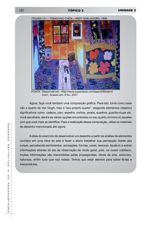 UNIDADE 2TÓPICO 2122
D
E
S
E
N
H
O
A
R
T
Í
S
T
I
C
O
E
D
E
A
P
R
E
S
E
N
T
A
Ç
Ã
O
FIGURA 121 – TSING-FAG CHEN – ANDY SAIU AGORA, 1990
FONTE: Disponível em: <http://www.superstock.com/search/Modern/
icon>. Acesso em: 8 fev. 2007.
Agora, faça você também uma composição gráfica. Para isto, tome como base
não o quarto de Van Gogh, mas o “seu próprio quarto”, elegendo elementos (objetos)
significativos como: cadeira, piso, espelho, cortina, janela, quadros, guarda-roupa etc.
Você escolherá, dentre as várias opções encontradas no seu quarto (mínimo e) aquelas
com que você mais se identifica. Para a realização dessa composição, utilize os materiais
de desenho mencionado até agora.
Aideia do exercício de desenvolver um desenho a partir da análise de elementos
contidos em uma obra de arte é fazer o aluno trabalhar sua percepção diante das
coisas, percebendo sentimentos, sensações, formas, cores, texturas. Ajudá-lo a extrair
informações através do ato da observação de modo geral, pois, no nosso cotidiano,
muitas informações são transmitidas pelas propagandas: obras de arte, anúncios,
natureza, enfim tudo que nos rodeia. Temos que estar atentos para saber lê-las e
interpretá-las.
 