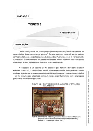 D
E
S
E
N
H
O
A
R
T
Í
S
T
I
C
O
E
D
E
A
P
R
E
S
E
N
T
A
Ç
Ã
O
A PERSPECTIVA
1 INTRODUÇÃO
TÓPICO 3
UNIDADE 2
Desde a antiguidade, os povos gregos já empregavam noções de perspectiva em
seus estudos, denominando-os de “escorço”. Durante o período medieval, grande parte do
conhecimento teórico a respeito da perspectiva se perdeu. Porém, no período do Renascimento,
a perspectiva foi profundamente estudada e desvendada, abrindo o caminho para o seu estudo
matemático através da Geometria Descritiva, que a sistematizou.
A perspectiva é um sistema que foi idealizado pelo homem e teve como Giotto Di
Bondone (1267-1337) – famoso pintor italiano, considerado o elo de transição entre a pintura
medieval bizantina e a pintura renascentista, devido ao alto grau de inovação de seu trabalho.
– um dos precursores a utilizar esta técnica. A figura a seguir ilustra muito bem o emprego da
perspectiva desenvolvida por Giotto.
FIGURA 122 – GIOTTO DI BONDONE, MARRIAGE AT CANA, 1305-
1306, FRESCO
FONTE: PROPROFS. Art History Lecture. Disponível em: <http://www.
proprofs.com/flashcards/cardshowall.php?title=art-history-
lecture-1> . Acesso em: 1 mar. 2011.
 