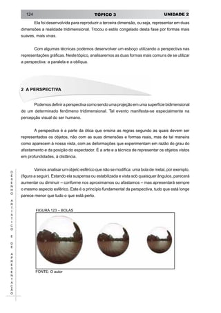 UNIDADE 2TÓPICO 3124
D
E
S
E
N
H
O
A
R
T
Í
S
T
I
C
O
E
D
E
A
P
R
E
S
E
N
T
A
Ç
Ã
O
Ela foi desenvolvida para reproduzir a terceira dimensão, ou seja, representar em duas
dimensões a realidade tridimensional. Trocou o estilo congelado desta fase por formas mais
suaves, mais vivas.
Com algumas técnicas podemos desenvolver um esboço utilizando a perspectiva nas
representações gráficas. Neste tópico, analisaremos as duas formas mais comuns de se utilizar
a perspectiva: a paralela e a oblíqua.
2 A PERSPECTIVA
Podemos definir a perspectiva como sendo uma projeção em uma superfície bidimensional
de um determinado fenômeno tridimensional. Tal evento manifesta-se especialmente na
percepção visual do ser humano.
A perspectiva é a parte da ótica que ensina as regras segundo as quais devem ser
representados os objetos, não com as suas dimensões e formas reais, mas de tal maneira
como aparecem à nossa vista, com as deformações que experimentam em razão do grau do
afastamento e da posição do espectador. É a arte e a técnica de representar os objetos vistos
em profundidades, à distância.
Vamos analisar um objeto esférico que não se modifica: uma bola de metal, por exemplo,
(figura a seguir). Estando ela suspensa ou estabilizada e vista sob quaisquer ângulos, parecerá
aumentar ou diminuir – conforme nos aproximamos ou afastamos – mas apresentará sempre
o mesmo aspecto esférico. Este é o princípio fundamental da perspectiva, tudo que está longe
parece menor que tudo o que está perto.
FIGURA 123 – BOLAS
FONTE: O autor
 