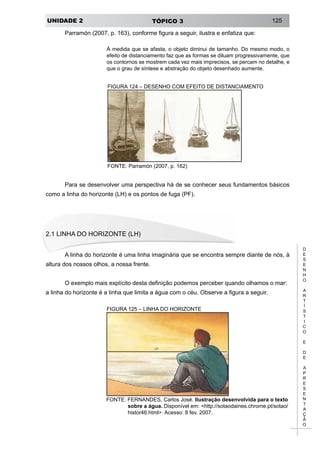 UNIDADE 2 TÓPICO 3 125
D
E
S
E
N
H
O
A
R
T
Í
S
T
I
C
O
E
D
E
A
P
R
E
S
E
N
T
A
Ç
Ã
O
Parramón (2007, p. 163), conforme figura a seguir, ilustra e enfatiza que:
À medida que se afasta, o objeto diminui de tamanho. Do mesmo modo, o
efeito de distanciamento faz que as formas se diluam progressivamente, que
os contornos se mostrem cada vez mais imprecisos, se percam no detalhe, e
que o grau de síntese e abstração do objeto desenhado aumente.
FIGURA 124 – DESENHO COM EFEITO DE DISTANCIAMENTO
FONTE: Parramón (2007, p. 162)
Para se desenvolver uma perspectiva há de se conhecer seus fundamentos básicos
como a linha do horizonte (LH) e os pontos de fuga (PF).
2.1 LINHA DO HORIZONTE (LH)
A linha do horizonte é uma linha imaginária que se encontra sempre diante de nós, à
altura dos nossos olhos, a nossa frente.
O exemplo mais explícito desta definição podemos perceber quando olhamos o mar:
a linha do horizonte é a linha que limita a água com o céu. Observe a figura a seguir.
FIGURA 125 – LINHA DO HORIZONTE
FONTE: FERNANDES, Carlos José. Ilustração desenvolvida para o texto
sobre a água. Disponível em: <http://sotaodaines.chrome.pt/sotao/
histor46.html>. Acesso: 8 fev. 2007.
 