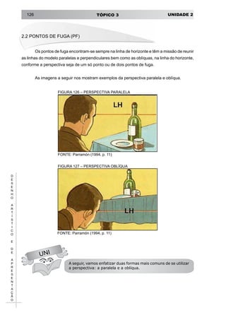 UNIDADE 2TÓPICO 3126
D
E
S
E
N
H
O
A
R
T
Í
S
T
I
C
O
E
D
E
A
P
R
E
S
E
N
T
A
Ç
Ã
O
2.2 PONTOS DE FUGA (PF)
Os pontos de fuga encontram-se sempre na linha de horizonte e têm a missão de reunir
as linhas do modelo paralelas e perpendiculares bem como as oblíquas, na linha do horizonte,
conforme a perspectiva seja de um só ponto ou de dois pontos de fuga.
As imagens a seguir nos mostram exemplos da perspectiva paralela e oblíqua.
FIGURA 126 – PERSPECTIVA PARALELA
FONTE: Parramón (1994, p. 11)
UNI
FIGURA 127 – PERSPECTIVA OBLÍQUA
FONTE: Parramón (1994, p. 11)
A seguir, vamos enfatizar duas formas mais comuns de se utilizar
a perspectiva: a paralela e a oblíqua.
 