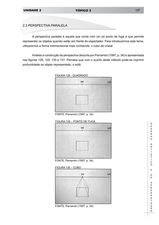 UNIDADE 2 TÓPICO 3 127
D
E
S
E
N
H
O
A
R
T
Í
S
T
I
C
O
E
D
E
A
P
R
E
S
E
N
T
A
Ç
Ã
O
2.3 PERSPECTIVA PARALELA
A perspectiva paralela é aquela que conta com um só ponto de fuga e que permite
representar os objetos quando estão em frente do espectador. Para introduzirmos este tema,
utilizaremos a forma tridimensional mais conhecida: o cubo de cristal.
Analise a construção da perspectiva descrita por Parramón (1997, p. 34) e apresentada
nas figuras 128, 129, 130 e 131. Perceba que com o auxílio deste método pode-se imprimir
profundidade ao objeto representado, o sofá.
FIGURA 128 - QUADRADO
FONTE: Parramón (1997, p. 34)
FIGURA 129 – PONTO DE FUGA
FONTE: Parramón (1997, p. 34)
FIGURA 130 – CUBO
FONTE: Parramón (1997, p. 34)
 
