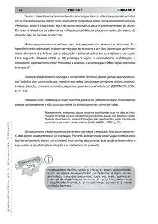UNIDADE 2TÓPICO 174
D
E
S
E
N
H
O
A
R
T
Í
S
T
I
C
O
E
D
E
A
P
R
E
S
E
N
T
A
Ç
Ã
O
Sendo o desenho uma ferramenta educacional que abarca, não só a expressão artística
em si, mas tudo que seu ensino pode desenvolver no aprendiz como: enriquecimento emocional,
intelectual, criativo e espiritual; ela é de suma importância para o desenvolvimento do aluno.
Por isso, a relevância de salientar as múltiplas possibilidades proporcionadas pelo ensino do
desenho não só no meio acadêmico.
Muitos pesquisadores acreditam que o lado esquerdo do cérebro é o dominante. É o
hemisfério mais estimulado e desenvolvido pelo ser humano e um dos fatores que confirmam
nesta afirmativa é a ênfase que a educação tradicional aplica em sua estrutura curricular.
Esta, segundo Hallawell (2006, p. 10) privilegia “a lógica, a racionalidade, a abstração, o
simbolismo, o pensamento linear, minucioso e analítico, e a concepção verbal, digital-aritmética
e temporal”.
O lado direito do cérebro privilegia o pensamento concreto, dados globais e perspectivos,
ele “trabalha com outros atributos, menos importantes para nossas atividades diárias: analogia,
síntese, intuição, conceitos concretos, espaciais, geométricos e holísticos”. (EDWARDS, 2004,
p. 21-22).
Hallawell (2006) enfatiza que no ato desenhar, para se ter um bom resultado, necessitamos
pensar concretamente e não abstratamente ou simbolicamente, como de hábito.
Normalmente, avistamos alguns detalhes significantes que nos dão as infor-
mações mínimas de que precisamos para decifrar aquilo que estamos vendo.
Quando desenhamos, essas informações são insuficientes, então precisamos
aprender a ver mais concretamente. (HALLAWELL, 2006, p. 10).
Sinteticamente o lado esquerdo do cérebro nos exige o resultado final de um desenho.
O lado direito ativa o processo de execução. Portanto, o desenho de observação estimula esse
tipo de pensamento sendo um excelente instrumento educacional, pois ajuda a desenvolver a
expressão, a sensibilidade e intuição e a criatividade do aprendiz.
IMPORTANTE!
i
Parafraseando Marmo; Marmo (1976, p. 9): todo o conhecimento,
e isto se aplica ao aprendizado do desenho, é digno de ser
assimilado para que possamos, cada vez mais, aprimorar:
o senso de organização, adestrar o raciocínio, exercitar a
tranquilidade interior, e, principalmente, aprimorar a nossa
condição humana.
 