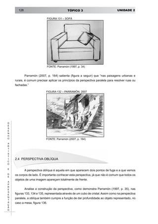 UNIDADE 2TÓPICO 3128
D
E
S
E
N
H
O
A
R
T
Í
S
T
I
C
O
E
D
E
A
P
R
E
S
E
N
T
A
Ç
Ã
O
FIGURA 131 – SOFÁ
FONTE: Parramón (1997, p. 34)
Parramón (2007, p. 164) salienta (figura a seguir) que “nas paisagens urbanas e
rurais, é comum precisar aplicar os princípios da perspectiva paralela para resolver ruas ou
fachadas.”
FIGURA 132 – PARRAMÓN, 2007
FONTE: Parramón (2007, p. 164)
2.4 PERSPECTIVA OBLÍQUA
A perspectiva oblíqua é aquela em que aparecem dois pontos de fuga e a que vemos
os corpos de lado. É importante conhecer esta perspectiva, já que não é comum que todos os
objetos de uma imagem apareçam totalmente de frente.
Analise a construção da perspectiva, como demonstra Parramón (1997, p. 35), nas
figuras 133, 134 e 135, representada através de um cubo de cristal.Assim como na perspectiva
paralela, a oblíqua também cumpre a função de dar profundidade ao objeto representado, no
caso a mesa, figura 136.
 