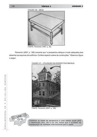 UNIDADE 2TÓPICO 3130
D
E
S
E
N
H
O
A
R
T
Í
S
T
I
C
O
E
D
E
A
P
R
E
S
E
N
T
A
Ç
Ã
O
FIGURA 136 – MESA
FONTE: Parramón (1997, p. 35)
Parramón (2007, p. 166) comenta que “a perspectiva oblíqua é muito adequada para
desenhar as esquinas dos edifícios. Confere aspecto solene às construções.“ Observe a figura
a seguir.
FIGURA 137 – UTILIZAÇÃO DA PERSPECTIVA OBLÍQUA
UNI
FONTE: Parramón (2007, p. 166)
Conhecer as bases da perspectiva é uma valiosa ajuda para
o desenhista pois, ela é um dos meios que o auxiliam na
transposição da realidade tridimensional para o papel.
 