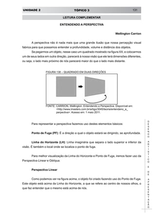 UNIDADE 2 TÓPICO 3 131
D
E
S
E
N
H
O
A
R
T
Í
S
T
I
C
O
E
D
E
A
P
R
E
S
E
N
T
A
Ç
Ã
O
FIGURA 138 – QUADRADO EM DUAS DIREÇÕES
FONTE: CARRION, Wellington. Entendendo a Perspectiva. Disponível em:
<http://www.imasters.com.br/artigo/3045/teoria/entendeno_a_
perpectiva>. Acesso em: 1 maio 2011.
Para representar a perspectiva fazemos uso destes elementos básicos:
Ponto de Fuga (PF): É a direção a qual o objeto estará se dirigindo, se aprofundada.
Linha do Horizonte (LH): Linha imaginária que separa o lado superior e inferior da
visão. É também o local onde se localiza o ponto de fuga.
Para melhor visualização da Linha do Horizonte e Ponto de Fuga, iremos fazer uso da
Perspectiva Linear e Oblíqua.
Perspectiva Linear
Como podemos ver na figura acima, o objeto foi criado fazendo uso do Ponto de Fuga.
Este objeto está acima da Linha do Horizonte, a que se refere ao centro de nossos olhos, o
que faz entender que o mesmo está acima de nós.
LEITURA COMPLEMENTAR
ENTENDENDO A PERSPECTIVA
Wellington Carrion
A perspectiva não é nada mais que uma grande ilusão que nossa percepção visual
fabrica para que possamos entender a profundidade, volume e distância dos objetos.
Se pegarmos um objeto, nesse caso um quadrado mostrado na figura XX, e colocarmos
um de seus lados em outra direção, parecerá à nossa visão que ele terá dimensões diferentes,
ou seja, o lado mais próximo de nós parecerá maior do que o lado mais distante.
 