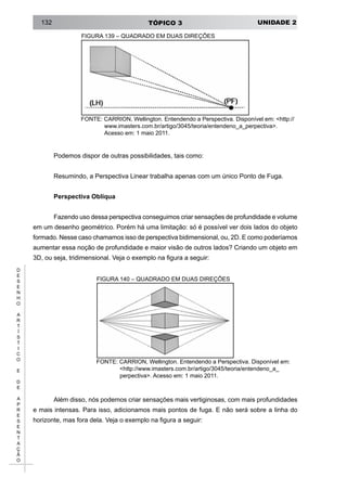 UNIDADE 2TÓPICO 3132
D
E
S
E
N
H
O
A
R
T
Í
S
T
I
C
O
E
D
E
A
P
R
E
S
E
N
T
A
Ç
Ã
O
FIGURA 139 – QUADRADO EM DUAS DIREÇÕES
FONTE: CARRION, Wellington. Entendendo a Perspectiva. Disponível em: <http://
www.imasters.com.br/artigo/3045/teoria/entendeno_a_perpectiva>.
Acesso em: 1 maio 2011.
Podemos dispor de outras possibilidades, tais como:
Resumindo, a Perspectiva Linear trabalha apenas com um único Ponto de Fuga.
Perspectiva Oblíqua
Fazendo uso dessa perspectiva conseguimos criar sensações de profundidade e volume
em um desenho geométrico. Porém há uma limitação: só é possível ver dois lados do objeto
formado. Nesse caso chamamos isso de perspectiva bidimensional, ou, 2D. E como poderíamos
aumentar essa noção de profundidade e maior visão de outros lados? Criando um objeto em
3D, ou seja, tridimensional. Veja o exemplo na figura a seguir:
FIGURA 140 – QUADRADO EM DUAS DIREÇÕES
FONTE: CARRION, Wellington. Entendendo a Perspectiva. Disponível em:
<http://www.imasters.com.br/artigo/3045/teoria/entendeno_a_
perpectiva>. Acesso em: 1 maio 2011.
Além disso, nós podemos criar sensações mais vertiginosas, com mais profundidades
e mais intensas. Para isso, adicionamos mais pontos de fuga. E não será sobre a linha do
horizonte, mas fora dela. Veja o exemplo na figura a seguir:
 