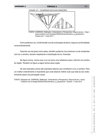 UNIDADE 2 TÓPICO 3 133
D
E
S
E
N
H
O
A
R
T
Í
S
T
I
C
O
E
D
E
A
P
R
E
S
E
N
T
A
Ç
Ã
O
FIGURA 141 – QUADRADO EM DUAS DIREÇÕES
FONTE: CARRION, Wellington. Entendendo a Perspectiva. Disponível em: <http://
www.imasters.com.br/artigo/3045/teoria/entendeno_a_perpectiva>.
Acesso em: 1 maio 2011.
Como podemos ver, a tridimensão nos dá a sensação de altura, largura e profundidade
concomitantemente.
Fazendo uso de guias como estas, também podemos nos aventurar a criar ambientes
com luz e sombra, sempre respeitando a localização da luz. Exemplo:
Na figura acima, vemos que a luz se torna uma referência para o término da sombra
do objeto. Também na figura a seguir temos essa noção:
Os dois exemplos acima são exemplos básicos que constituem a luz e sombra. Para
um melhor entendimento é importante que você observe melhor tudo que está ao seu redor,
treinando assim sua percepção visual.
FONTE: Adaptado de: CARRION, Wellington. Entendendo a Perspectiva. Disponível em: <www.
imasters.com.br/artigo/3045/teoria/entendeno_a_perpectiva>. Acesso: 1 maio 2011.
 