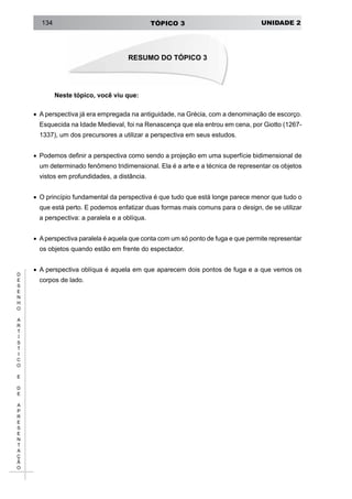 UNIDADE 2TÓPICO 3134
D
E
S
E
N
H
O
A
R
T
Í
S
T
I
C
O
E
D
E
A
P
R
E
S
E
N
T
A
Ç
Ã
O
Neste tópico, você viu que:
• 	A perspectiva já era empregada na antiguidade, na Grécia, com a denominação de escorço.
Esquecida na Idade Medieval, foi na Renascença que ela entrou em cena, por Giotto (1267-
1337), um dos precursores a utilizar a perspectiva em seus estudos.
• 	Podemos definir a perspectiva como sendo a projeção em uma superfície bidimensional de
um determinado fenômeno tridimensional. Ela é a arte e a técnica de representar os objetos
vistos em profundidades, a distância.
• 	O princípio fundamental da perspectiva é que tudo que está longe parece menor que tudo o
que está perto. E podemos enfatizar duas formas mais comuns para o design, de se utilizar
a perspectiva: a paralela e a oblíqua.
• 	Aperspectiva paralela é aquela que conta com um só ponto de fuga e que permite representar
os objetos quando estão em frente do espectador.
• 	A perspectiva oblíqua é aquela em que aparecem dois pontos de fuga e a que vemos os
corpos de lado.
RESUMO DO TÓPICO 3
 