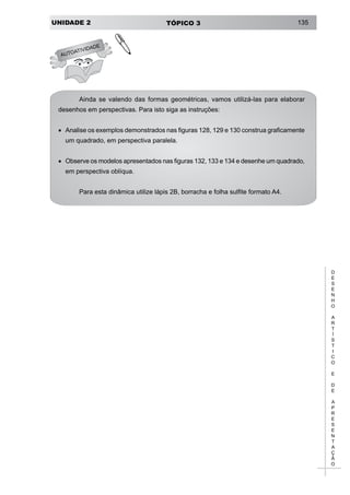 UNIDADE 2 TÓPICO 3 135
D
E
S
E
N
H
O
A
R
T
Í
S
T
I
C
O
E
D
E
A
P
R
E
S
E
N
T
A
Ç
Ã
O
Ainda se valendo das formas geométricas, vamos utilizá-las para elaborar
desenhos em perspectivas. Para isto siga as instruções:
•	 Analise os exemplos demonstrados nas figuras 128, 129 e 130 construa graficamente
um quadrado, em perspectiva paralela.
•	 Observe os modelos apresentados nas figuras 132, 133 e 134 e desenhe um quadrado,
em perspectiva oblíqua.
Para esta dinâmica utilize lápis 2B, borracha e folha sulfite formato A4.
AUTOATIVIDADE
!
 