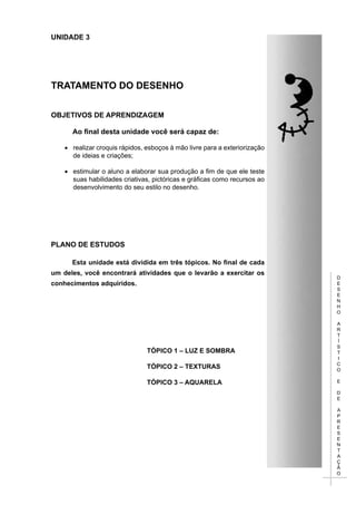 D
E
S
E
N
H
O
A
R
T
Í
S
T
I
C
O
E
D
E
A
P
R
E
S
E
N
T
A
Ç
Ã
O
UNIDADE 3
TRATAMENTO DO DESENHO
Objetivos de aprendizagem
	 Ao final desta unidade você será capaz de:
•	 realizar croquis rápidos, esboços à mão livre para a exteriorização
de ideias e criações;
•	 estimular o aluno a elaborar sua produção a fim de que ele teste
suas habilidades criativas, pictóricas e gráficas como recursos ao
desenvolvimento do seu estilo no desenho.
PLANO DE ESTUDOS
Esta unidade está dividida em três tópicos. No final de cada
um deles, você encontrará atividades que o levarão a exercitar os
conhecimentos adquiridos.
TÓPICO 1 – LUZ E SOMBRA
TÓPICO 2 – TEXTURAS
TÓPICO 3 – AQUARELA
 