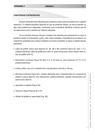 UNIDADE 2 TÓPICO 1 75
D
E
S
E
N
H
O
A
R
T
Í
S
T
I
C
O
E
D
E
A
P
R
E
S
E
N
T
A
Ç
Ã
O
4 Materiais Expressivos
Existem várias técnicas utilizadas para o desenho e para cada uma delas há um material
específico. O material escolhido depende do que se pretende realizar, se meros estudos ou
algo mais profissional e elaborado. Lembrando que é importante identificar a técnica que se
vai desenvolver para a escolha do material adequado.
Há no mercado diversas marcas e modelos dos materiais que utilizaremos no curso. A
escolha é opção do interessado, porém, vale a pena ressaltar a importância de se adquirir um
material de qualidade para produzir trabalhos com bons resultados. A seguir a relação desses
elementos:
•	 Lápis de grafite macio para desenho B, 2B, 4B e 6B (conforme figura 54, item 1 e 2,
preferencialmente), lápis de grafite puro (item 3), porta-minas para minas macias (ítem 4),
pau de grafite (ítem 5).
•	 Esfuminhos (conforme Figura 54 itens: 6 e 7) de duas ou mais grossuras (nº 2 e nº 6,
preferencialmente).
•	 Folhas sulfite e lay out no tamanho A4 e de gramatura entre 80 a 180 mg.
•	 Borracha (conforme Figura 55) - existem diferentes tipos: maleáveis (item 8), compacta de
plástico e goma (item10), mas utilizaremos, preferencialmente, aquelas incorporadas num
porta-minas (item 9).
•	 Apontador e estilete (Figura 56).
•	 Tesoura e régua (Figuras 56 e 57).
•	 Afiador de grafite ou apara-lápis (Fig. 58).
 