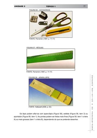 UNIDADE 2 TÓPICO 1 77
D
E
S
E
N
H
O
A
R
T
Í
S
T
I
C
O
E
D
E
A
P
R
E
S
E
N
T
A
Ç
Ã
O
FIGURA 56 – ACESSÓRIOS
FONTE: Parramón (1997, p. 11-17)
FIGURA 57 - RÉGUAS
FONTE: Parramón (1997, p. 11-17)
FIGURA 58 – APARA LÁPIS
FONTE: Hallawell (2006, p. 63)
Os lápis podem afiar-se com apara-lápis (Figura 58), estilete (Figura 56, item 3) ou
apontador (Figura 56, item 1). As pontas podem ser feitas mais finas (Figura 59, item 1 e letra
A) ou mais grossas (item 1 e letra B), dependendo do que se pretende desenhar.
 