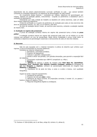 Ensino Recorrente de nível secundário
                                                                                               Desenho B

dependendo isto do próprio desenvolvimento curricular verificado na aula - que variará também
consoante os conteúdos específicos e os objectivos de aprendizagem de cada módulo.
         Do cruzamento destes factores – conteúdos por módulo, objectivos de aprendizagem por
módulo, objectos de avaliação globais, instrumentos - surgirão os parâmetros a estabelecer para a
avaliação do desempenho.
         Entendendo que cada unidade de trabalho se desdobra em vários exercícios, cada um deles
deve integrar objectivos específicos.
         A lista de verificação ou o quadro de parâmetros de avaliação para cada um dos exercícios não
deve ser demasiado extensa: um, dois, ou no máximo, três itens.
         Os itens de avaliação devem mudar, de exercício para exercício, evitando a avaliação repetida
do mesmo item.

2. Avaliação no regime não presencial.
          A prova de avaliação sumativa interna em regime não presencial toma a forma de prova
prática2.
          A avaliação sumativa interna em regime não presencial pode visar um só módulo ou os três
módulos que perfazem um ano de escolaridade. Nesta última modalidade a prova incide sobre os
conteúdos e objectivos de aprendizagem essenciais e estruturantes de cada um dos três módulos.


G. Recursos

         Sala de aula equipada com o material necessário à prática do desenho quer artístico quer
rigoroso, a que se acrescentam os recursos didácticos.
         Considera-se material indispensável:
                  1. Estiradores, pranchetas portáteis;
                  2. Projector de diapositivos;
                  3. Televisor e aparelho videogravador ;
                  4. Painéis a afixar nas paredes, com grandes dimensões, para permitir a exposição fácil
         de trabalhos;
                  5. Computador multimédia tipo «IBM PC compatível» ou «Mac»;
                  6. Scanner;
                  7. Software de captura e edição de imagem (tipo Paint Shop Pro, QuarkXPress,
         PhotoShop, Corel, Illustrator, CAD, 3Dstudio, Freehand, Frontpage); software de navegação na
         net (tipo Navigator ou Explorer), software de apresentação cadenciada de imagens (tipo
         Slideshow ou Easyphoto);
                  8. Impressora A4 de jacto de tinta, a cores e a preto e branco, com qualidade
         fotográfica;

           Sugere-se ainda o seguinte equipamento:
                    1. Candeeiros de estirador;
                    2. Projector de LCD para data e vídeo;
                    3. Manequim de figura humana, de proporções correctas, à escala 1/1, ou gessos /
           bustos e cópias em plástico / fibra;
                    4. Máquinas fotográficas digitais ou analógicas.




2
    Cf. Portaria nº 550-E/2004, de 21 de Maio, artigo 20, número 11, alínea d).
                                                                                                      10
 