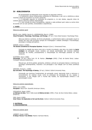 Ensino Recorrente de nível secundário
                                                                                              Desenho B


IV - BIBLIOGRAFIA
         Na apresentação da bibliografia foram seguidos os seguintes critérios:
         1. A referência a obras fundamentais existentes em bibliotecas, a par com a referência a obras
recentes e fáceis de encontrar no circuito comercial;
         2. A ordenação segundo os conteúdos do programa e, no seio destes, segundo obras de
carácter geral e obras de carácter especializado;
         3. A não inclusão de obras monográficas, cabendo a cada professor gerir estes ou outros itens
de acordo com as suas opiniões, necessidades e experiências.

1. VISÃO

Obras de carácter geral:


BRUCE, Vicki, GREEN, Patrick R. e GEORGESON, Mark A. (1996).
Visual Perception: Physiology, Psychology, and Ecology. (3ª ed.). Hove (East Sussex): Psychology Press.

        Obra que abarca e sintetiza, de forma actualizada, o conhecimento sobre a percepção visual no
        âmbito dos seus três principais campos de investigação e debate (fisiologia e neurobiologia,
        psicologia e ecologia perceptiva).

GIBSON, James J. (1966).
The Senses Considered as Perceptual Systems. Westport (Conn.): Greenwood Press.

        Centrada na relação dos seres vivos com o mundo circundante, esta obra, do criador da teoria
        ecológica da percepção visual, constitui um estudo aprofundado dos diversos sistemas
        sensoriais de recolha, processamento e interpretação da informação presente no meio
        ambiente.

GLEITMAN, Henry (1986).
Psychology. (2ª ed.). Nova York: W. W. Norton. [Psicologia (1993). (Trad. de Danilo Silva). Lisboa:
Fundação Calouste Gulbenkian].

        Manual que, de forma global, apresenta, sintetiza e articula os principais tópicos e domínios da
        psicologia contemporânea, incluindo o da percepção e sua relação com as áreas científicas
        afins.

GREGORY, Richard L. (1998).
Eye and Brain. The Psychology of Seeing. (5ª ed.). Oxford: Oxford University Press.

        Introdução aos domínios fundamentais da percepção visual, abarcando tanto a estrutura e
        funcionamento do sistema visual, como os processos de percepção de cor, espaço e
        movimento, a sua relação com o mundo das ilusões, da representação artística e da
        aprendizagem visual.



Obras de carácter especializado:

ROCK, Irvin (1984).
Perception. Nova York: Scientific American Library.

VIGOUROUX, Roger (1992).
La fabrique du beau. Paris: Odile Jacob [A fábrica do belo (1999). (Trad. de Ana Cristina Neto). Lisboa:
Dinalivro].

ZEKI, Semir (1999).
Inner Vision: An Exploration of Art and the Brain. Oxford: Oxford University Press.


2. MATÉRIAS
3. PROCEDIMENTOS


Obras de carácter geral:


LAMBERT, Susan (1985).
El Dibujo Técnica Y Su Utilidad. Madrid: Hermann Blume.
                                                                                                       38
 