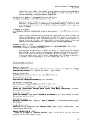 Ensino Recorrente de nível secundário
                                                                                               Desenho B

        Reflexão crítica sobre a arte, a publicidade e os media. Reflecte as tendências de investigação
        sobre os media da Univ. de Birmingham (Cultural Studies) num texto acessível produzido a
        partir da fundamentação teórica de uma série televisiva BBC.

BRYSON, Norman, ANN HOLLY, Michael e MOXEY, Keith, orgs. (1991).
Visual Theory: Painting and Interpretation. Cambridge: Polity Press.

         Conjunto de textos de diferentes autores (e sua discussão) adoptando pontos de vista
         diferentes – o da semiologia, o da fenomenologia, o da filosofia analítica, o da percepção, o do
         feminismo, o da crítica marxista, etc. – no âmbito do debate contemporâneo sobre o papel e o
         sentido da imagem.

GOMBRICH, E. H. (1960).
Art and Illusion: A Study in the Psychology of Pictorial Representation. (5ª ed., 1994). Londres: Phaidon
Press.

         Estudo da criação artística e das suas relações com o acto de ver, no âmbito da história, da
         cultura e da psicologia da representação visual. Ernest Gombrich analisa de uma forma muito
         ampla tópicos tão diversos como a imitação da natureza e os limites da verosimilhança, as
         relações entre forma e função, o papel da tradição, o papel do observador, o problema da
         abstracção, a validade da perspectiva e o poder da invenção e da descoberta na arte.

ROMANO, Ruggiero, org. (1978).
Enciclopedia. Vol. IV. Turim: Einaudi [Enciclopédia Einaudi, vol.25, Criatividade-Visão (1992). (Trads.
vários). Lisboa: Imprensa Nacional-Casa da Moeda].

         Obra organizada tematicamente e composta por artigos da responsabilidade de reputados
         autores. Destaca-se neste volume os artigos de Manlio Brusatin («Desenho/projecto», pp. 298-
         348), A. Costa e M. Brusatin («Visão», pp.242-273), F. Calvo («Projecto», pp. 58-100), C.
         Ferruci («Expressão», pp. 177-193), E. Garroni («Espacialidade», pp. 194-221 e «Criatividade»,
         pp. 349-424) e M. Modica («Imitação», pp. 11-47 e «Imaginação», pp. 48-57).



Obras de carácter especializado:


ARNHEIM, Rudolf (1966).
Toward a Psychology of Art. Berkeley e Los Angeles: University of California Press [Para uma psicologia
da arte & Arte e entropia (1997). (Trad. de João Queiroz). Lisboa: Dinalivro].

ARNHEIM, Rudolf (1969).
Visual Thinking. Berkeley e Los Angeles: University of California Press.

BALTRUSAITIS, Jurgis (1983).
Aberrations: Les Perspectives Dépravées – I. Paris: Flammarion.

BALTRUSAITIS, Jurgis (1984).
Anamorphoses: Les Perspectives Dépravées – II. Paris: Flammarion.

BARLOW, Horace, BLAKEMORE, Colin e WESTON-SMITH, Miranda, orgs. (1990).
Images and Understanding. Thoughts About Images: Ideas About Understanding. Cambridge:
Cambridge University Press.

BRUSATIN, Manlio (1989).
Storia delle Immagini. Turim: Einaudi [Historia de las Imágenes (1992). (Trad. de Leda Gal. Lina).
Campomanes: Julio Ollero Editor].

DORFLES, Gillo (1986).
Elogia della Disarmonia. Milão, Garzanti ed. [Elogio da Desarmonia, (Trad. Maria Ivone Cordeiro) Lisboa,
Ed. 70, 1988.]

CULLEN, Gordon (1971).
Townscape. Londres: Architectural Press [Paisagem Urbana (1993). (Trad. de Isabel Correia e Carlos
Macedo). Lisboa: Edições 70].

DESCRIPTION DE L'ÉGIPTE (1806).
...Publiée par les Ordres de ...Napoléon Bonaparte. (1994: facsimile da ed. de Paris, Imprimerie
Impériale, 1809). Colónia: Benedict Taschen.


                                                                                                          43
 