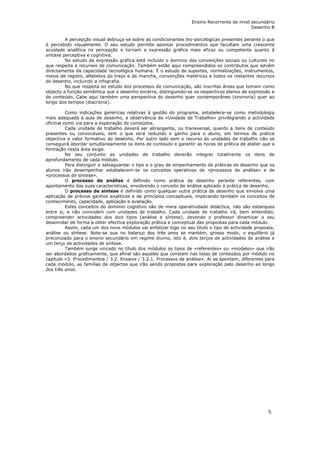 Ensino Recorrente de nível secundário
                                                                                              Desenho B

         A percepção visual debruça-se sobre as condicionantes bio-psicológicas presentes perante o que
é percebido visualmente. O seu estudo permite apontar procedimentos que facultam uma crescente
acuidade analítica na percepção e tornam a expressão gráfica mais eficaz ou competente quanto à
sintaxe perceptiva e cognitiva.
         No estudo da expressão gráfica está incluído o domínio das convenções sociais ou culturais no
que respeita a recursos de comunicação. Também estão aqui compreendidos os contributos que advêm
directamente da capacidade tecnológica humana. É o estudo de suportes, normalizações, instrumentos,
meios de registo, alfabetos do traço e da mancha, convenções matéricas e todos os restantes recursos
do desenho, incluindo a infografia.
         No que respeita ao estudo dos processos de comunicação, são inscritas áreas que tomam como
objecto a função semântica que o desenho encerra, distinguindo-se os respectivos planos de expressão e
de conteúdo. Cabe aqui também uma perspectiva do desenho quer contemporâneo (sincronia) quer ao
longo dos tempos (diacronia).

          Como indicações genéricas relativas à gestão do programa, estabelece-se como metodologia
mais adequada à aula de desenho, a observância da «Unidade de Trabalho» privilegiando a actividade
oficinal como via para a exploração de conteúdos.
          Cada unidade de trabalho deverá ser abrangente, ou transversal, quanto a itens de conteúdo
presentes ou convocáveis, sem o que será reduzido o ganho para o aluno, em termos de prática
objectiva e valor formativo do desenho. Por outro lado sem o recurso às unidades de trabalho não se
conseguirá abordar simultaneamente os itens de conteúdo e garantir as horas de prática de atelier que a
formação nesta área exige.
          No seu conjunto as unidades de trabalho deverão integrar totalmente os itens de
aprofundamento de cada módulo.
          Para distinguir e salvaguardar o tipo e o grau de empenhamento de práticas de desenho que os
alunos irão desempenhar estabelecem-se os conceitos operativos de «processos de análise» e de
«processos de síntese».
          O processo de análise é definido como prática de desenho perante referentes, com
apontamento das suas características, envolvendo o conceito de análise aplicado à prática de desenho.
          O processo de síntese é definido como qualquer outra prática de desenho que envolva uma
aplicação de prévios ganhos analíticos e de princípios conceptuais, implicando também os conceitos de
conhecimento, capacidade, aplicação e avaliação.
          Estes conceitos do domínio cognitivo são de mera operatividade didáctica, não são estanques
entre si, e não coincidem com unidades de trabalho. Cada unidade de trabalho irá, bem entendido,
compreender actividades dos dois tipos (análise e síntese), devendo o professor dinamizar o seu
desenrolar de forma a obter efectiva exploração prática e conceptual das propostas para cada módulo.
          Assim, cada um dos nove módulos vai enfatizar logo no seu título o tipo de actividade proposta,
análise ou síntese. Note-se que no balanço dos três anos se mantém, grosso modo, o equilíbrio já
preconizado para o ensino secundário em regime diurno, isto é, dois terços de actividades de análise e
um terço de actividades de síntese.
          Também surge vincado no título dos módulos os tipos de «referentes» ou «modelos» que irão
ser abordados graficamente, que afinal são aqueles que constam nas listas de conteúdos por módulo no
capítulo «3. Procedimentos / 3.2. Ensaios / 3.2.1. Processos de análise». Aí se apontam, diferentes para
cada módulo, as famílias de objectos que irão sendo propostas para exploração pelo desenho ao longo
dos três anos.




                                                                                                      5
 
