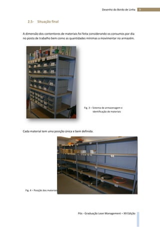 9Desenho do Bordo de Linha
Pós - Graduação Lean Management – XX Edição
2.5- Situação final
A dimensão dos contentores de materiais foi feita considerando os consumos por dia
no posto de trabalho bem como as quantidades mínimas a movimentar no armazém.
Cada material tem uma posição única e bem definida.
Fig. 3 – Sistema de armazenagem e
identificação de materiais
Fig. 4 – Posição dos materiais
 