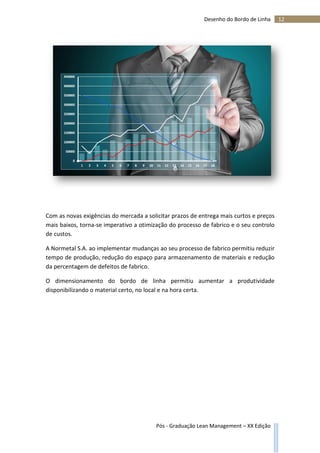 12Desenho do Bordo de Linha
Pós - Graduação Lean Management – XX Edição
Com as novas exigências do mercada a solicitar prazos de entrega mais curtos e preços
mais baixos, torna-se imperativo a otimização do processo de fabrico e o seu controlo
de custos.
A Normetal S.A. ao implementar mudanças ao seu processo de fabrico permitiu reduzir
tempo de produção, redução do espaço para armazenamento de materiais e redução
da percentagem de defeitos de fabrico.
O dimensionamento do bordo de linha permitiu aumentar a produtividade
disponibilizando o material certo, no local e na hora certa.
 