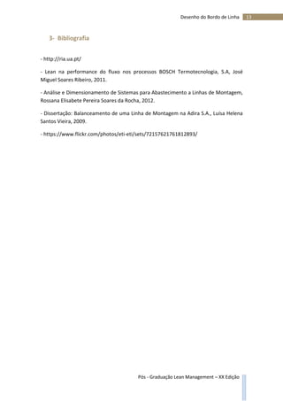 13Desenho do Bordo de Linha
Pós - Graduação Lean Management – XX Edição
3- Bibliografia
- http://ria.ua.pt/
- Lean na performance do fluxo nos processos BOSCH Termotecnologia, S.A, José
Miguel Soares Ribeiro, 2011.
- Análise e Dimensionamento de Sistemas para Abastecimento a Linhas de Montagem,
Rossana Elisabete Pereira Soares da Rocha, 2012.
- Dissertação: Balanceamento de uma Linha de Montagem na Adira S.A., Luísa Helena
Santos Vieira, 2009.
- https://www.flickr.com/photos/eti-eti/sets/72157621761812893/
 