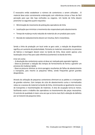 3Desenho do Bordo de Linha
Pós - Graduação Lean Management – XX Edição
É necessário então estabelecer o número de contentores a serem utilizados . O
material deve estar corretamente endereçado com referências únicas e fixas de fácil
perceção para que não haja confusões ou enganos. Um bordo de linha deverá
preencher os seguintes quatro requisitos:
• Minimização do movimento de picking dos operadores de linha
• Localização que minimize o movimento dos responsáveis pelo abastecimento
• Tempo de mudança muito reduzido de materiais de um produto para outro
• Decisão de reabastecimento deverá ser intuitiva, fácil e instantânea.
Sendo a linha de produção um local onde se gera valor, a redução de desperdícios
significa um aumento de produtividade. Portanto os materiais necessários no processo
de fabrico e montagem devem estar no bordo de linha. Deve existir apenas uma
localização única e fixa para cada referência (contentor) no bordo de linha.
A ter em conta:
- A devolução dos contentores vazios só deve ser realizada pelo operador logístico
- Deve-se promover a redução dos tempos de fornecimento de forma a garantir um
processo de mudança rápida.
- Deve-se procurar eliminar as micro-paragens resultantes de falhas de abastecimento
e transporte, pois mesmo as pequenas falhas, sendo frequentes geram grandes
desperdícios.
Através da utilização de pequenos contentores eliminam-se as paletes e o transporte
de grandes volumes. Com tempos de ciclo de abastecimento curtos e normalizados
reduz-se o excesso de material no bordo de linha, minimizando-se igualmente recursos
de transportes e movimentações de materiais. A área de ocupação torna-se menor,
facilitando assim o trabalho dos operadores no levantamento das peças necessárias.
O controlo de qualidade é maior uma vez que se torna mais fácil a deteção de defeitos
por se tratarem de pequenos lotes.
 