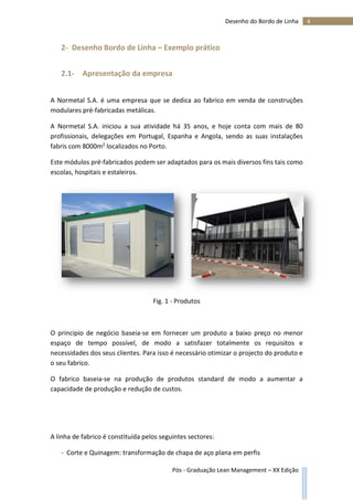 4Desenho do Bordo de Linha
Pós - Graduação Lean Management – XX Edição
2- Desenho Bordo de Linha – Exemplo prático
2.1- Apresentação da empresa
A Normetal S.A. é uma empresa que se dedica ao fabrico em venda de construções
modulares pré-fabricadas metálicas.
A Normetal S.A. iniciou a sua atividade há 35 anos, e hoje conta com mais de 80
profissionais, delegações em Portugal, Espanha e Angola, sendo as suas instalações
fabris com 8000m2 localizados no Porto.
Este módulos pré-fabricados podem ser adaptados para os mais diversos fins tais como
escolas, hospitais e estaleiros.
Fig. 1 - Produtos
O principio de negócio baseia-se em fornecer um produto a baixo preço no menor
espaço de tempo possível, de modo a satisfazer totalmente os requisitos e
necessidades dos seus clientes. Para isso é necessário otimizar o projecto do produto e
o seu fabrico.
O fabrico baseia-se na produção de produtos standard de modo a aumentar a
capacidade de produção e redução de custos.
A linha de fabrico é constituída pelos seguintes sectores:
- Corte e Quinagem: transformação de chapa de aço plana em perfis
 