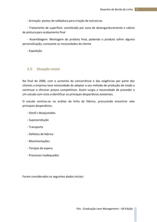 5Desenho do Bordo de Linha
Pós - Graduação Lean Management – XX Edição
- Armação: postos de soldadura para criação de estruturas
- Tratamento de superfície: constituído por zona de desengorduramento e cabine
de pintura para acabamento final
- Assemblagem: Montagem do produto final, podendo o produto sofrer alguma
personalização, consoante as necessidades do cliente
- Expedição
2.2- Situação inicial
No final de 2006, com o aumento da concorrência e das exigências por parte dos
clientes a empresa teve necessidade de adaptar a seu método de produção de modo a
continuar a oferecer preços competitivos. Assim surgiu a necessidade de proceder a
um estudo com vista a identificar os principais desperdícios existentes.
O estudo centrou-se na análise da linha de fabrico, procurando encontrar sete
principais desperdícios:
- Stock’s desajustados
- Superprodução
- Transporte
- Defeitos de fabrico
- Movimentações
- Tempos de espera
- Processos inadequados
Foram considerados os seguintes dados iniciais:
 