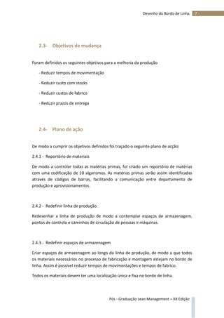 7Desenho do Bordo de Linha
Pós - Graduação Lean Management – XX Edição
2.3- Objetivos de mudança
Foram definidos os seguintes objetivos para a melhoria da produção
- Reduzir tempos de movimentação
- Reduzir custo com stocks
- Reduzir custos de fabrico
- Reduzir prazos de entrega
2.4- Plano de ação
De modo a cumprir os objetivos definidos foi traçado o seguinte plano de acção:
2.4.1 - Reportório de materiais
De modo a controlar todas as matérias primas, foi criado um reportório de matérias
com uma codificação de 10 algarismos. As matérias primas serão assim identificadas
através de códigos de barras, facilitando a comunicação entre departamento de
produção e aprovisionamentos.
2.4.2 - Redefinir linha de produção
Redesenhar a linha de produção de modo a contemplar espaços de armazenagem,
pontos de controlo e caminhos de circulação de pessoas e máquinas.
2.4.3 - Redefinir espaços de armazenagem
Criar espaços de armazenagem ao longo da linha de produção, de modo a que todos
os materiais necessários no processo de fabricação e montagem estejam no bordo de
linha. Assim é possível reduzir tempos de movimentações e tempos de fabrico.
Todos os materiais devem ter uma localização única e fixa no bordo de linha.
 