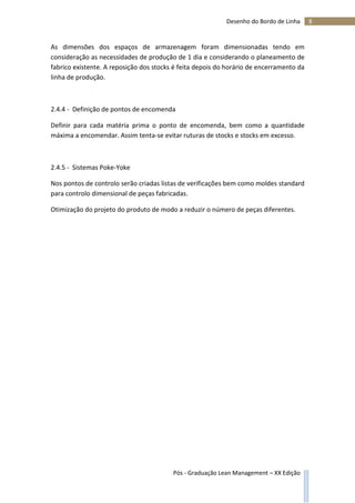 8Desenho do Bordo de Linha
Pós - Graduação Lean Management – XX Edição
As dimensões dos espaços de armazenagem foram dimensionadas tendo em
consideração as necessidades de produção de 1 dia e considerando o planeamento de
fabrico existente. A reposição dos stocks é feita depois do horário de encerramento da
linha de produção.
2.4.4 - Definição de pontos de encomenda
Definir para cada matéria prima o ponto de encomenda, bem como a quantidade
máxima a encomendar. Assim tenta-se evitar ruturas de stocks e stocks em excesso.
2.4.5 - Sistemas Poke-Yoke
Nos pontos de controlo serão criadas listas de verificações bem como moldes standard
para controlo dimensional de peças fabricadas.
Otimização do projeto do produto de modo a reduzir o número de peças diferentes.
 