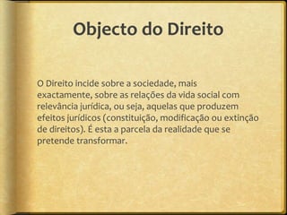 Objecto do Direito

O Direito incide sobre a sociedade, mais
exactamente, sobre as relações da vida social com
relevância jurídica, ou seja, aquelas que produzem
efeitos jurídicos (constituição, modificação ou extinção
de direitos). É esta a parcela da realidade que se
pretende transformar.
 