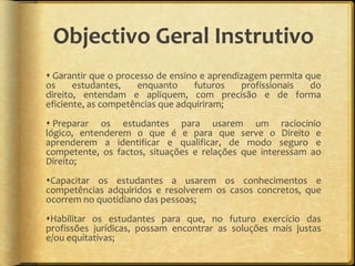 Objectivo Geral Instrutivo
 Garantir que o processo de ensino e aprendizagem permita que
os     estudantes,    enquanto    futuros    profissionais  do
direito, entendam e apliquem, com precisão e de forma
eficiente, as competências que adquiriram;
 Preparar os estudantes para usarem um raciocínio
lógico, entenderem o que é e para que serve o Direito e
aprenderem a identificar e qualificar, de modo seguro e
competente, os factos, situações e relações que interessam ao
Direito;
Capacitar os estudantes a usarem os conhecimentos e
competências adquiridos e resolverem os casos concretos, que
ocorrem no quotidiano das pessoas;
Habilitar os estudantes para que, no futuro exercício das
profissões jurídicas, possam encontrar as soluções mais justas
e/ou equitativas;
 